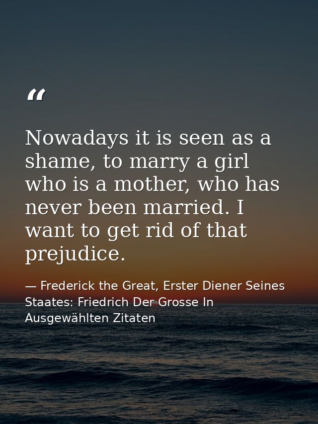 Nowadays it is seen as a shame, to marry a girl who is a mother, who has never been married. I want to get rid of that p — Frederick the Great, Erster Diener Seines Staates: Friedrich Der Grosse In Ausgewählten Zitaten