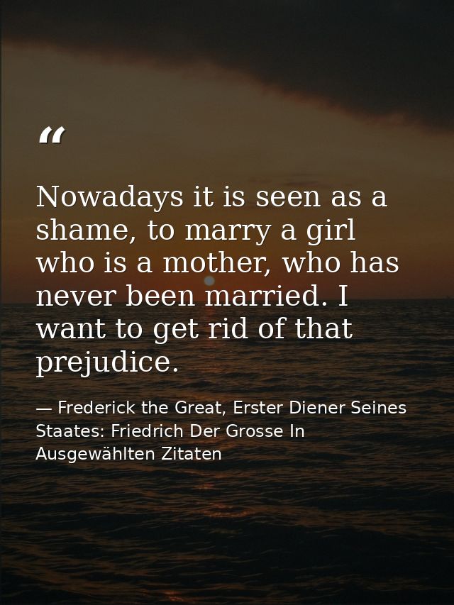 Nowadays it is seen as a shame, to marry a girl who is a mother, who has never been married. I want to get rid of that p — Frederick the Great, Erster Diener Seines Staates: Friedrich Der Grosse In Ausgewählten Zitaten