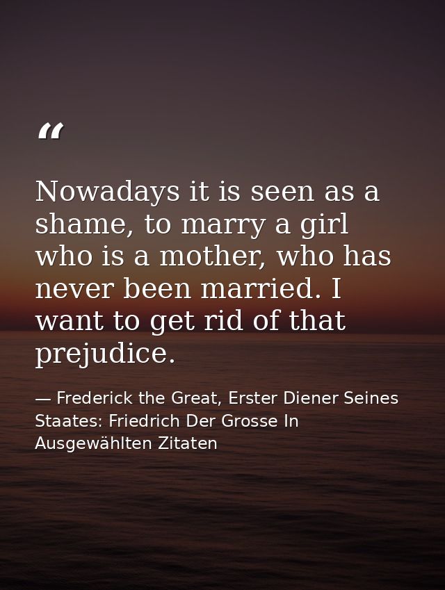 Nowadays it is seen as a shame, to marry a girl who is a mother, who has never been married. I want to get rid of that p — Frederick the Great, Erster Diener Seines Staates: Friedrich Der Grosse In Ausgewählten Zitaten