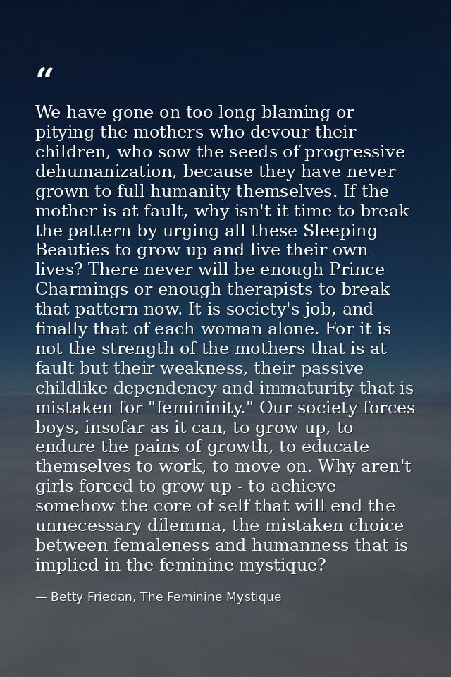 We have gone on too long blaming or pitying the mothers who devour their children, who sow the seeds of progressive dehu — Betty Friedan, The Feminine Mystique