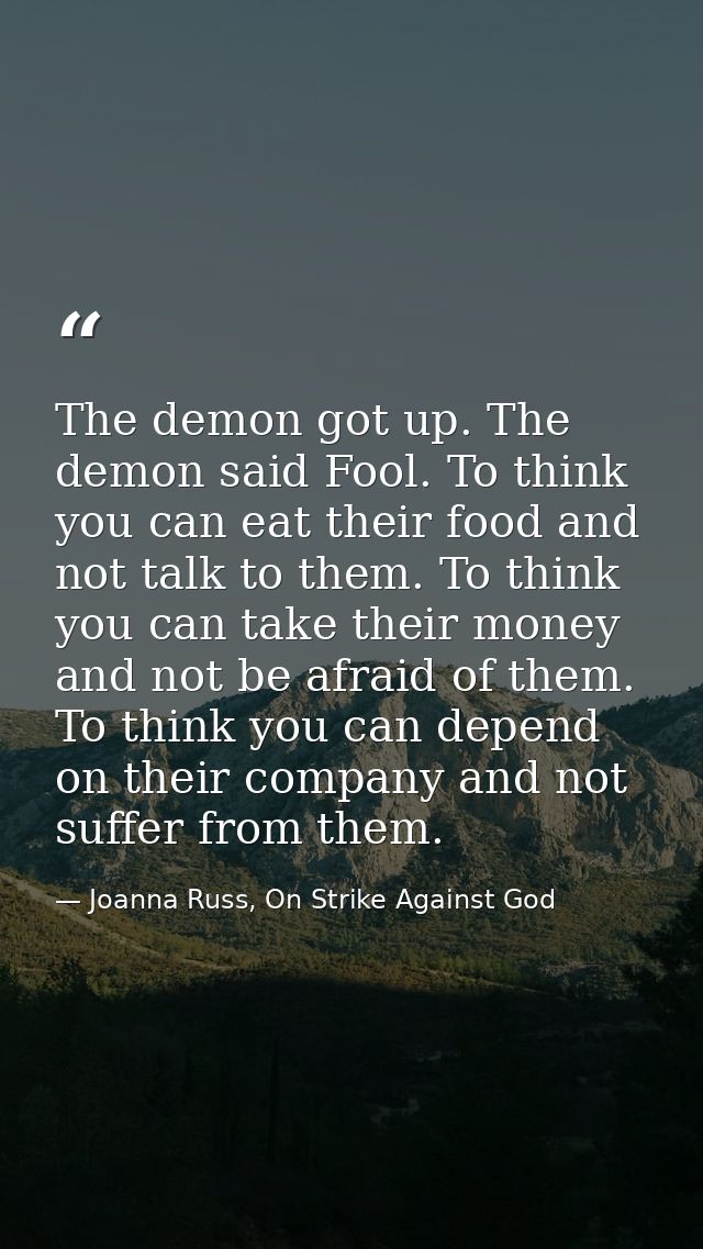 The demon got up. The demon said Fool. To think you can eat their food and not talk to them. To think you can take their — Joanna Russ, On Strike Against God