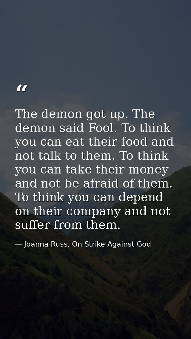 The demon got up. The demon said Fool. To think you can eat their food and not talk to them. To think you can take their — Joanna Russ, On Strike Against God