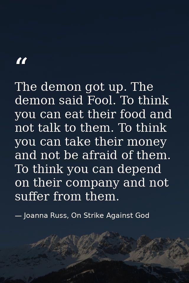 The demon got up. The demon said Fool. To think you can eat their food and not talk to them. To think you can take their — Joanna Russ, On Strike Against God