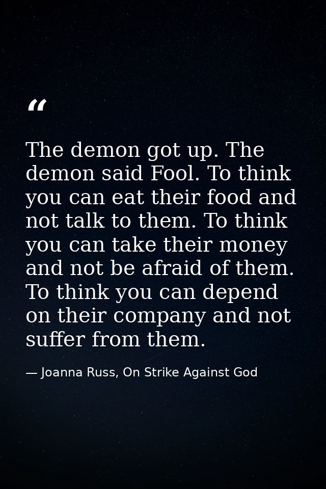 The demon got up. The demon said Fool. To think you can eat their food and not talk to them. To think you can take their — Joanna Russ, On Strike Against God