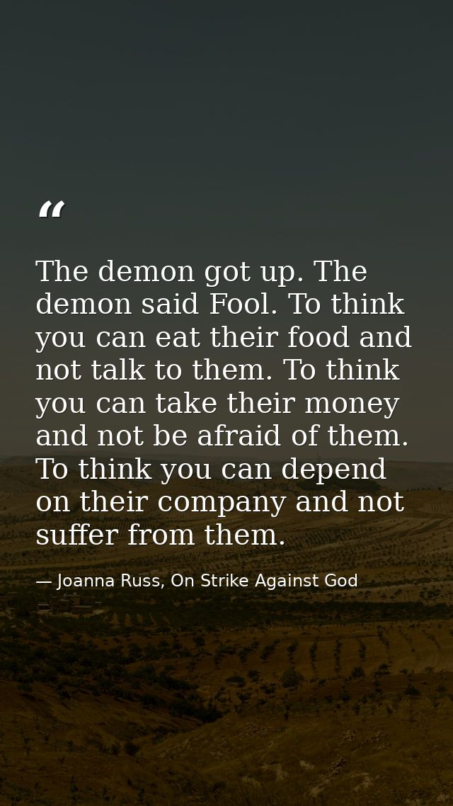 The demon got up. The demon said Fool. To think you can eat their food and not talk to them. To think you can take their — Joanna Russ, On Strike Against God