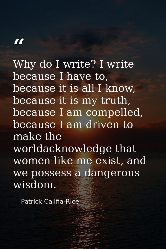 Why do I write? I write because I have to, because it is all I know, because it is my truth, because I am compelled, bec — Patrick Califia-Rice