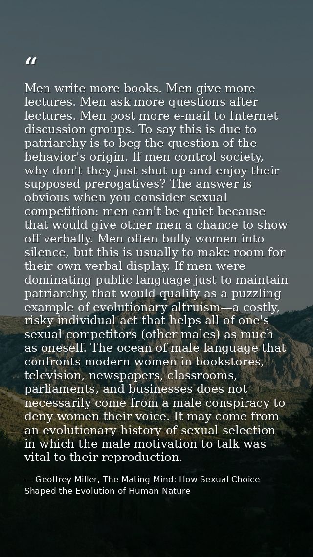 Men write more books. Men give more lectures. Men ask more questions after lectures. Men post more e-mail to Internet di — Geoffrey Miller, The Mating Mind: How Sexual Choice Shaped the Evolution of Human Nature