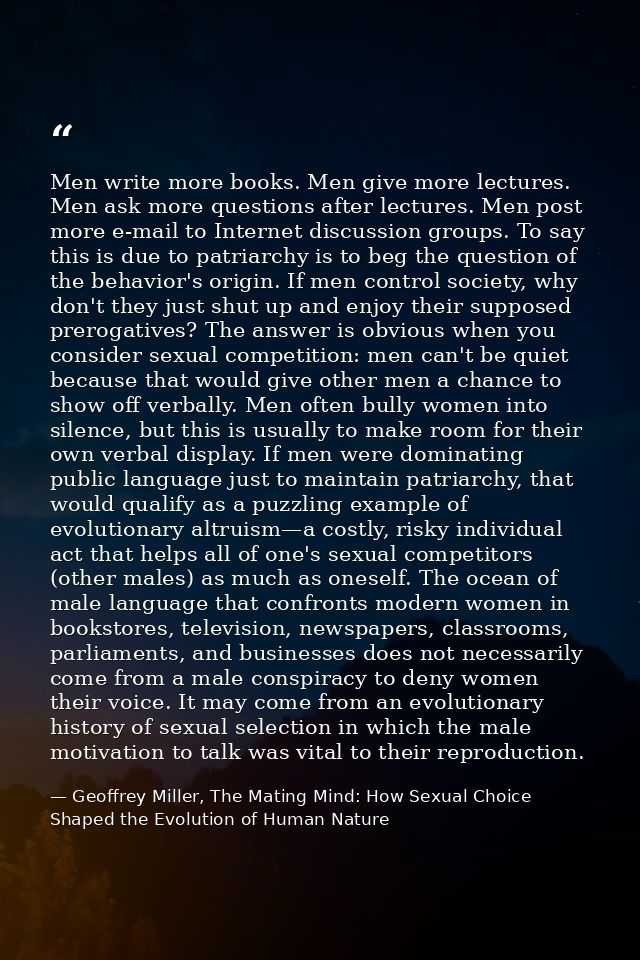 Men write more books. Men give more lectures. Men ask more questions after lectures. Men post more e-mail to Internet di — Geoffrey Miller, The Mating Mind: How Sexual Choice Shaped the Evolution of Human Nature
