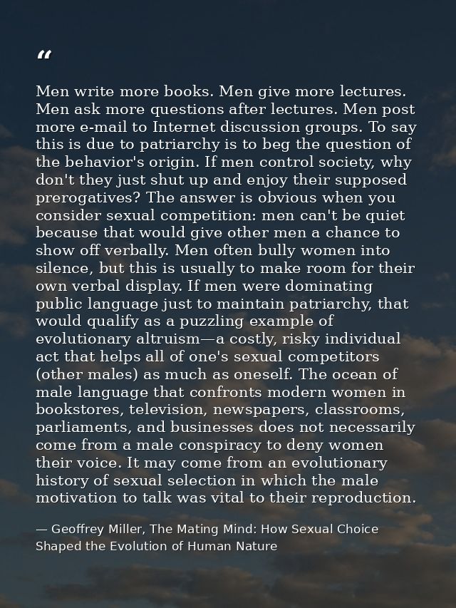 Men write more books. Men give more lectures. Men ask more questions after lectures. Men post more e-mail to Internet di — Geoffrey Miller, The Mating Mind: How Sexual Choice Shaped the Evolution of Human Nature