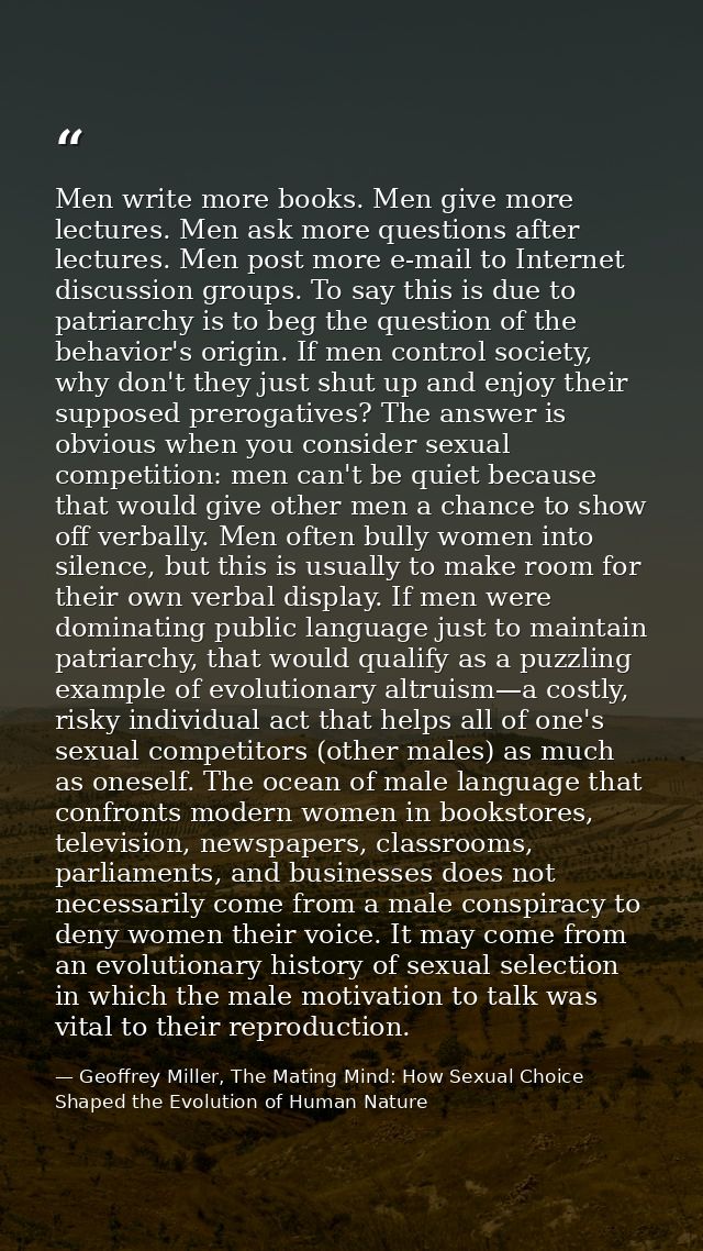 Men write more books. Men give more lectures. Men ask more questions after lectures. Men post more e-mail to Internet di — Geoffrey Miller, The Mating Mind: How Sexual Choice Shaped the Evolution of Human Nature