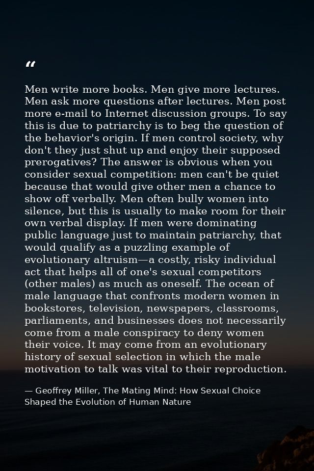 Men write more books. Men give more lectures. Men ask more questions after lectures. Men post more e-mail to Internet di — Geoffrey Miller, The Mating Mind: How Sexual Choice Shaped the Evolution of Human Nature