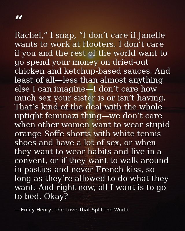 Rachel,” I snap, “I don’t care if Janelle wants to work at Hooters. I don’t care if you and the rest of the world want t — Emily Henry, The Love That Split the World
