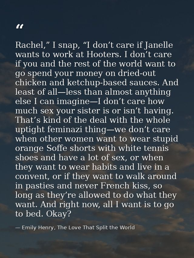 Rachel,” I snap, “I don’t care if Janelle wants to work at Hooters. I don’t care if you and the rest of the world want t — Emily Henry, The Love That Split the World