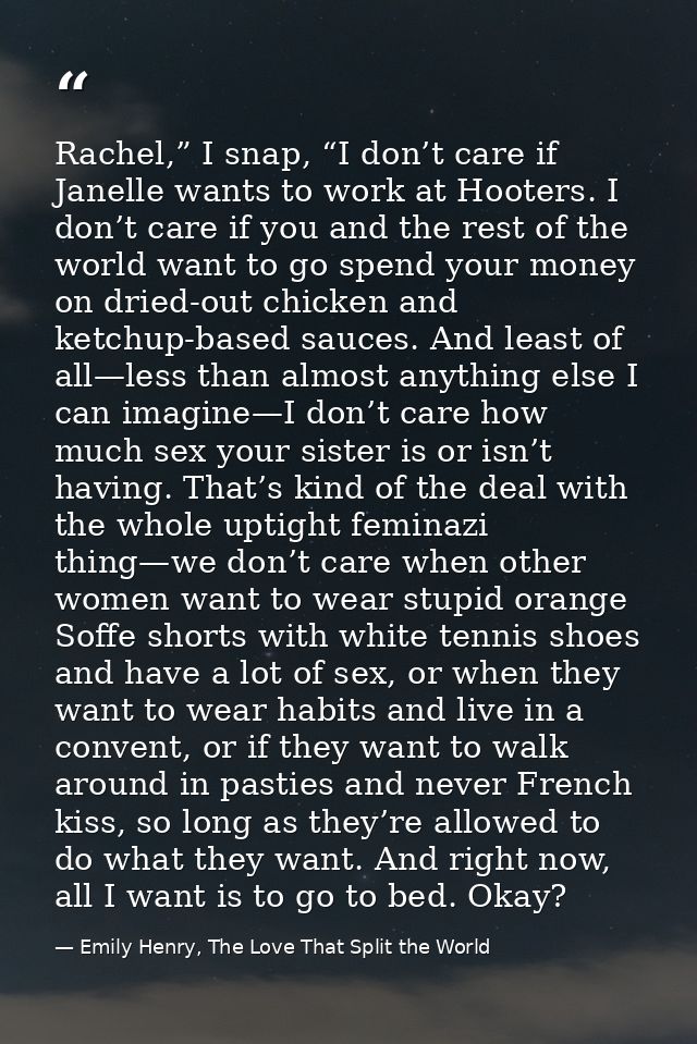 Rachel,” I snap, “I don’t care if Janelle wants to work at Hooters. I don’t care if you and the rest of the world want t — Emily Henry, The Love That Split the World