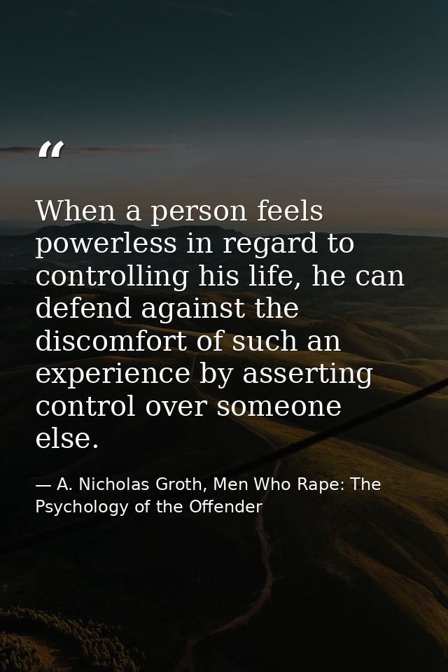 When a person feels powerless in regard to controlling his life, he can defend against the discomfort of such an experie — A. Nicholas Groth, Men Who Rape: The Psychology of the Offender