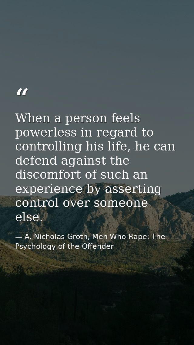 When a person feels powerless in regard to controlling his life, he can defend against the discomfort of such an experie — A. Nicholas Groth, Men Who Rape: The Psychology of the Offender
