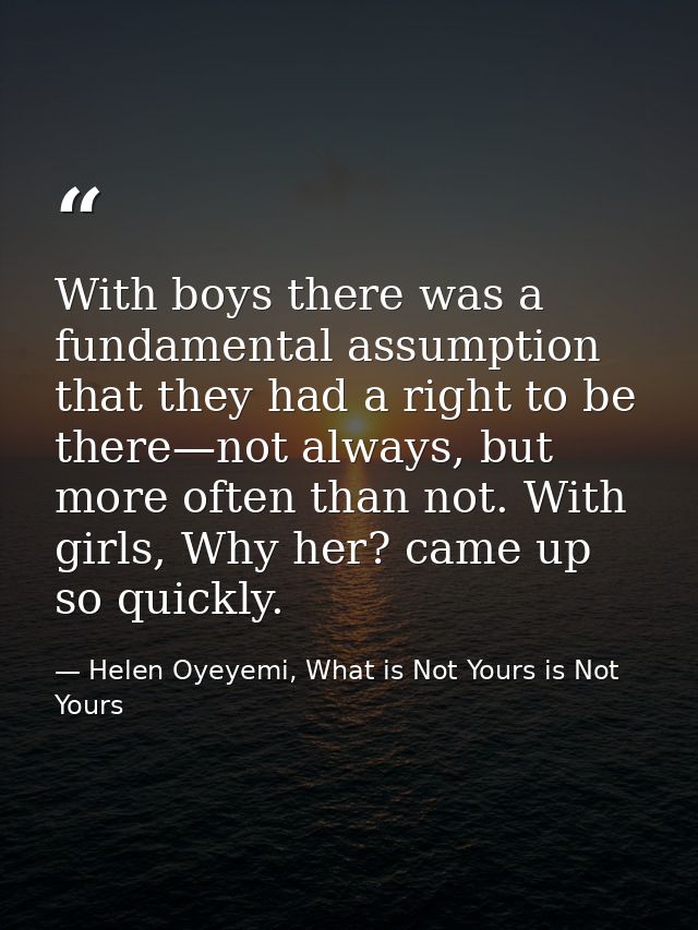With boys there was a fundamental assumption that they had a right to be there—not always, but more often than not. With — Helen Oyeyemi, What is Not Yours is Not Yours