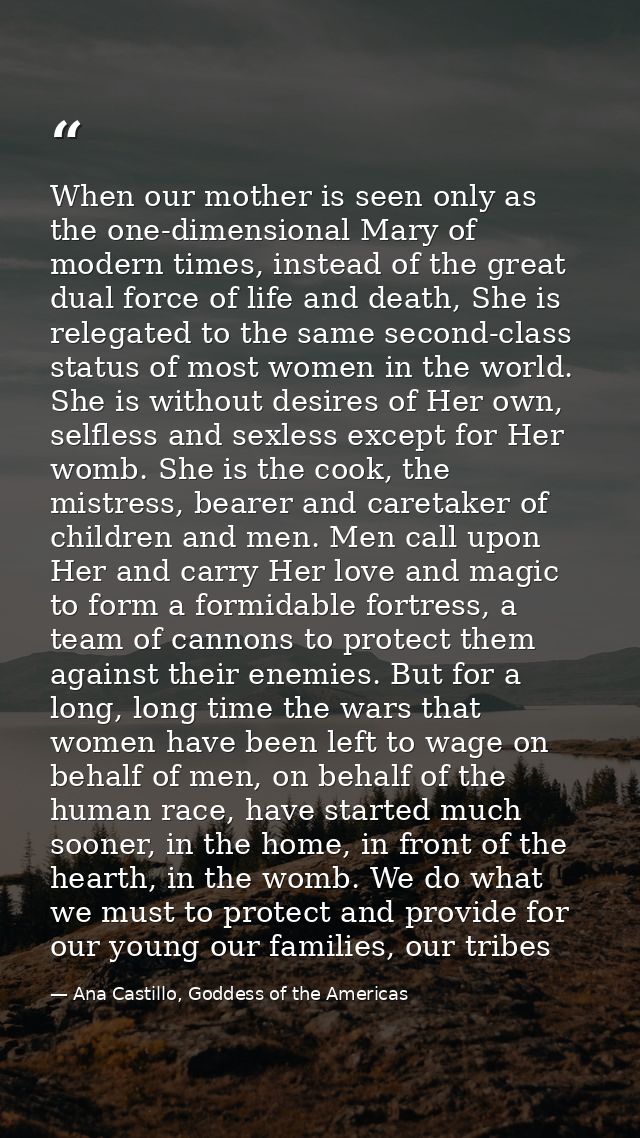 When our mother is seen only as the one-dimensional Mary of modern times, instead of the great dual force of life and de — Ana Castillo, Goddess of the Americas