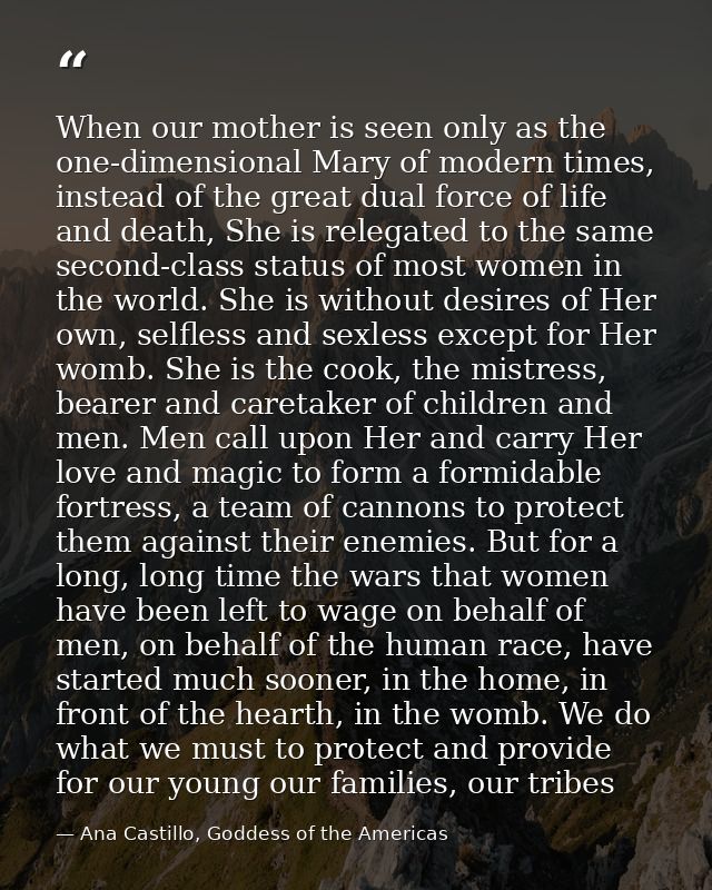 When our mother is seen only as the one-dimensional Mary of modern times, instead of the great dual force of life and de — Ana Castillo, Goddess of the Americas