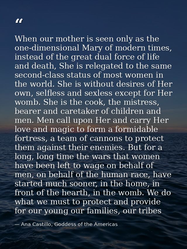 When our mother is seen only as the one-dimensional Mary of modern times, instead of the great dual force of life and de — Ana Castillo, Goddess of the Americas