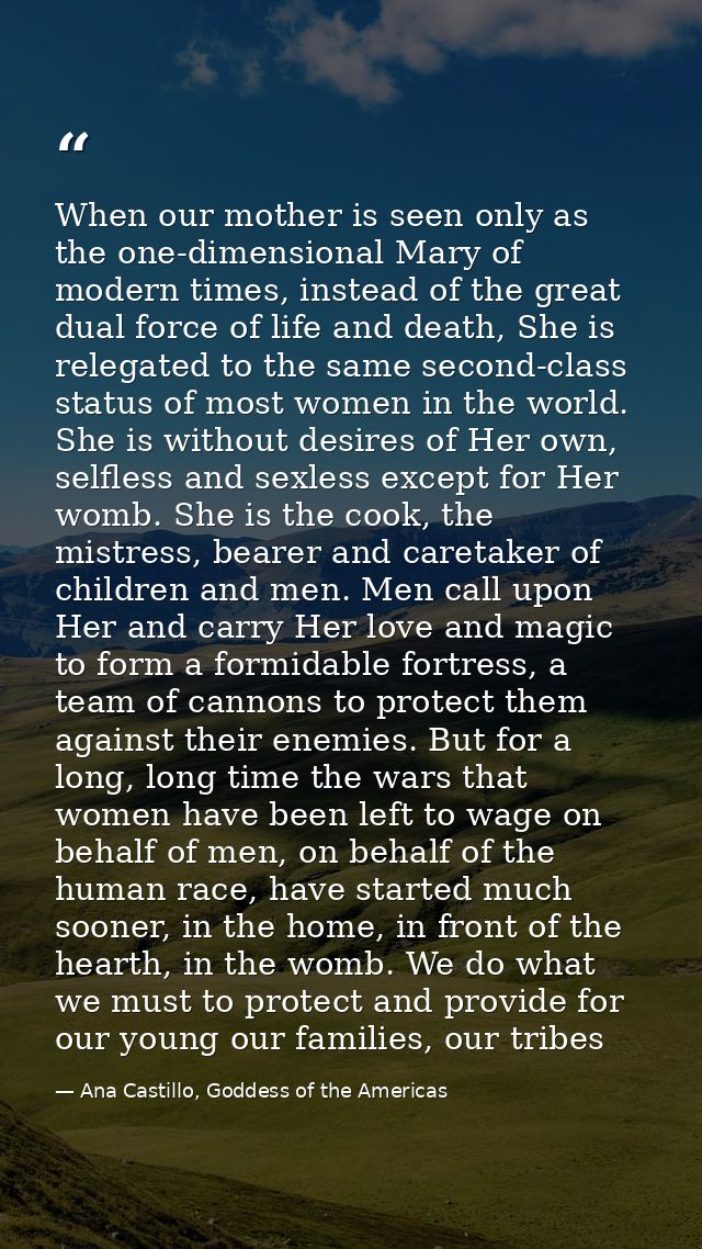 When our mother is seen only as the one-dimensional Mary of modern times, instead of the great dual force of life and de — Ana Castillo, Goddess of the Americas