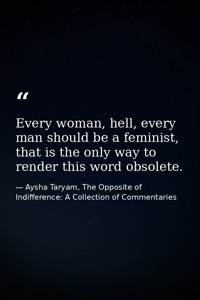 Every woman, hell, every man should be a feminist, that is the only way to render this word obsolete. — Aysha Taryam, The Opposite of Indifference: A Collection of Commentaries