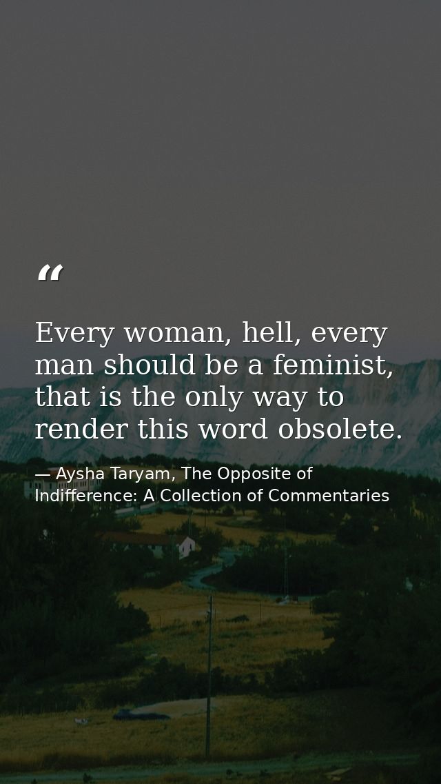 Every woman, hell, every man should be a feminist, that is the only way to render this word obsolete. — Aysha Taryam, The Opposite of Indifference: A Collection of Commentaries