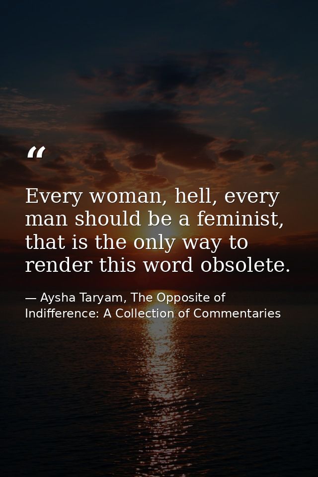 Every woman, hell, every man should be a feminist, that is the only way to render this word obsolete. — Aysha Taryam, The Opposite of Indifference: A Collection of Commentaries