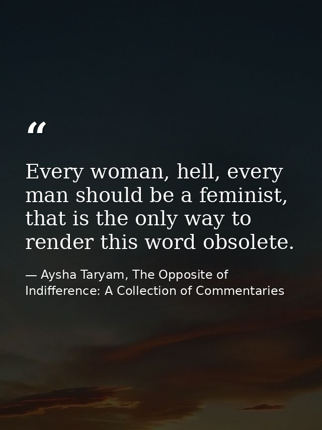 Every woman, hell, every man should be a feminist, that is the only way to render this word obsolete. — Aysha Taryam, The Opposite of Indifference: A Collection of Commentaries