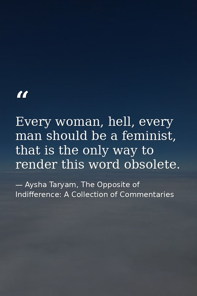 Every woman, hell, every man should be a feminist, that is the only way to render this word obsolete. — Aysha Taryam, The Opposite of Indifference: A Collection of Commentaries