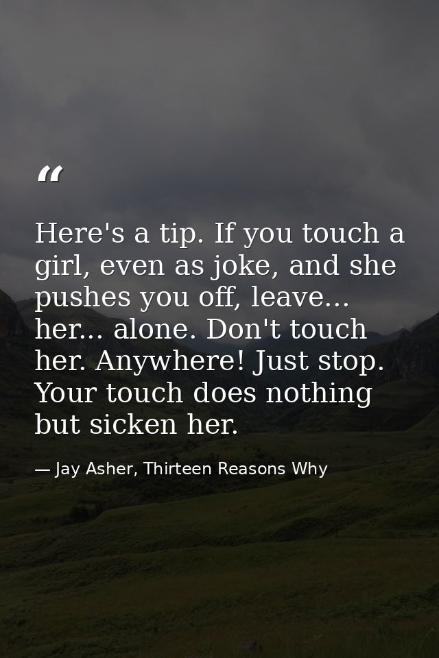 Here's a tip. If you touch a girl, even as joke, and she pushes you off, leave... her... alone. Don't touch her. Anywher — Jay Asher, Thirteen Reasons Why
