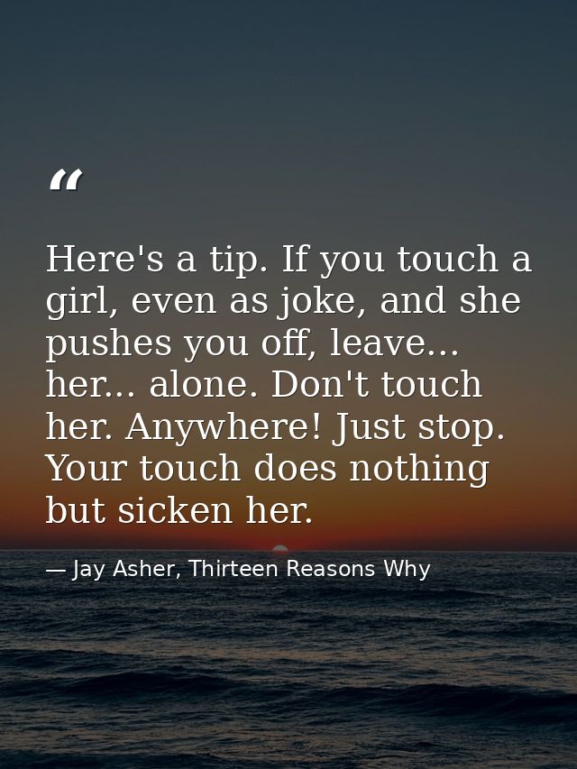 Here's a tip. If you touch a girl, even as joke, and she pushes you off, leave... her... alone. Don't touch her. Anywher — Jay Asher, Thirteen Reasons Why