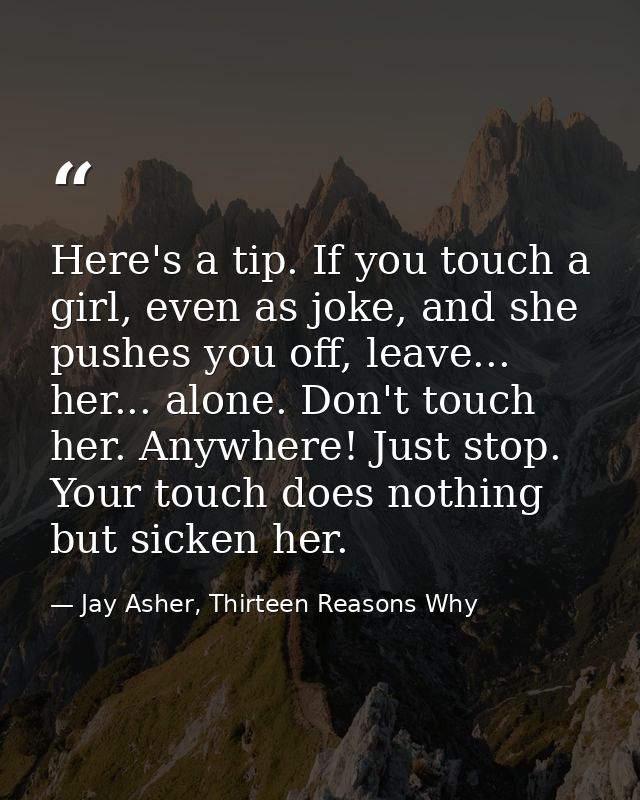 Here's a tip. If you touch a girl, even as joke, and she pushes you off, leave... her... alone. Don't touch her. Anywher — Jay Asher, Thirteen Reasons Why