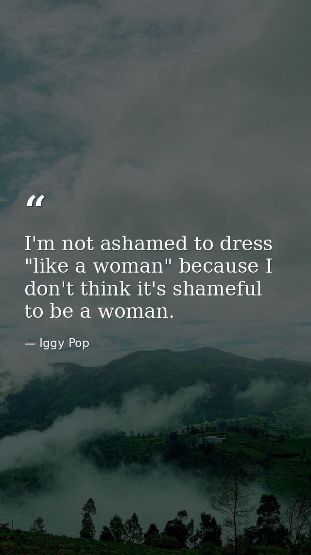 I'm not ashamed to dress "like a woman" because I don't think it's shameful to be a woman. — Iggy Pop