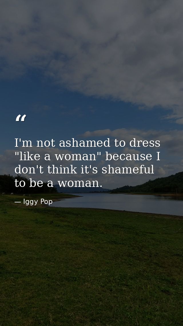 I'm not ashamed to dress "like a woman" because I don't think it's shameful to be a woman. — Iggy Pop