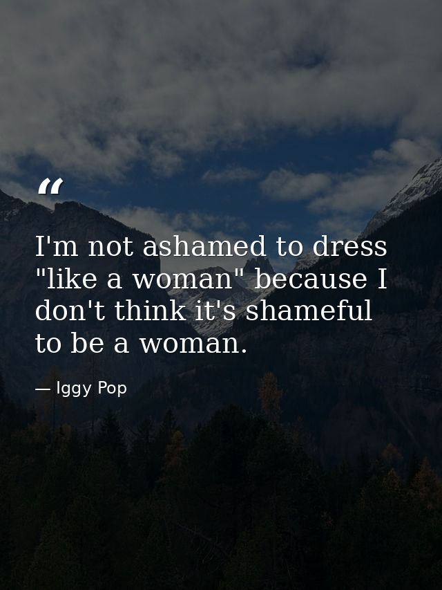I'm not ashamed to dress "like a woman" because I don't think it's shameful to be a woman. — Iggy Pop