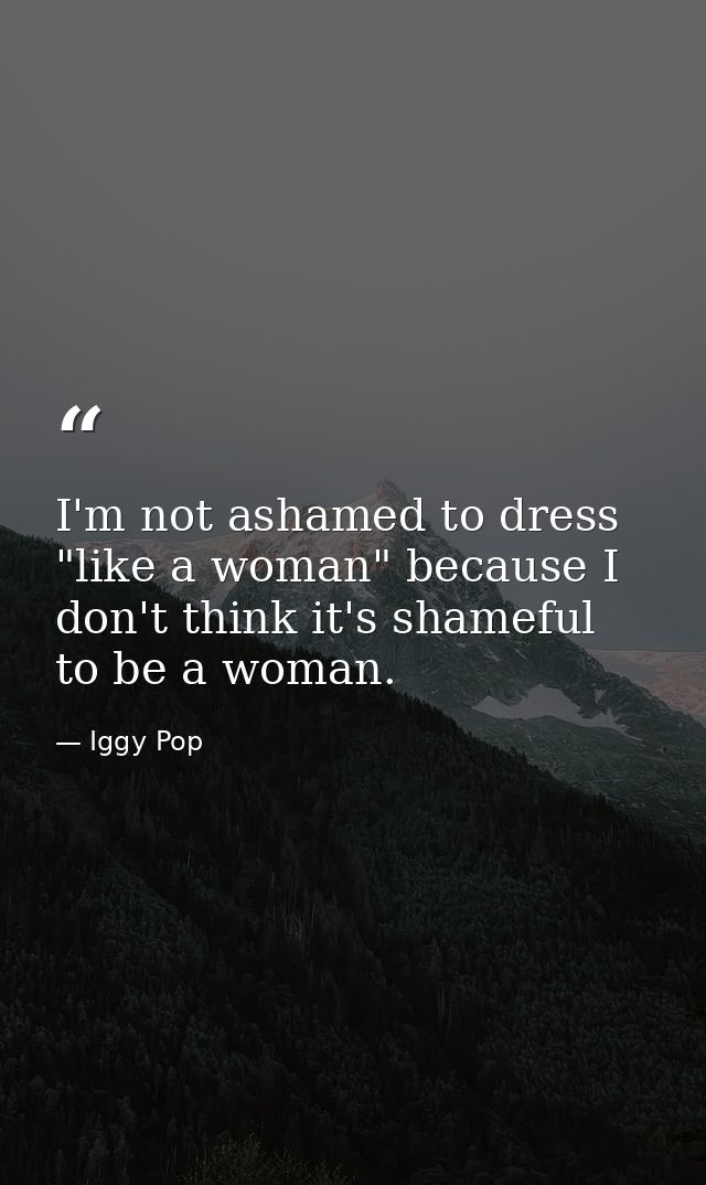 I'm not ashamed to dress "like a woman" because I don't think it's shameful to be a woman. — Iggy Pop