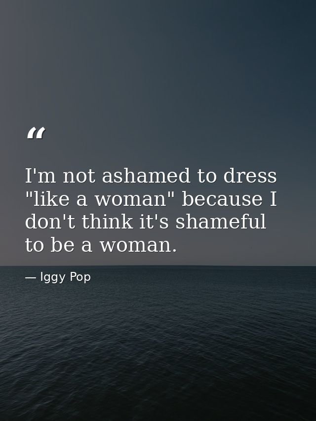 I'm not ashamed to dress "like a woman" because I don't think it's shameful to be a woman. — Iggy Pop