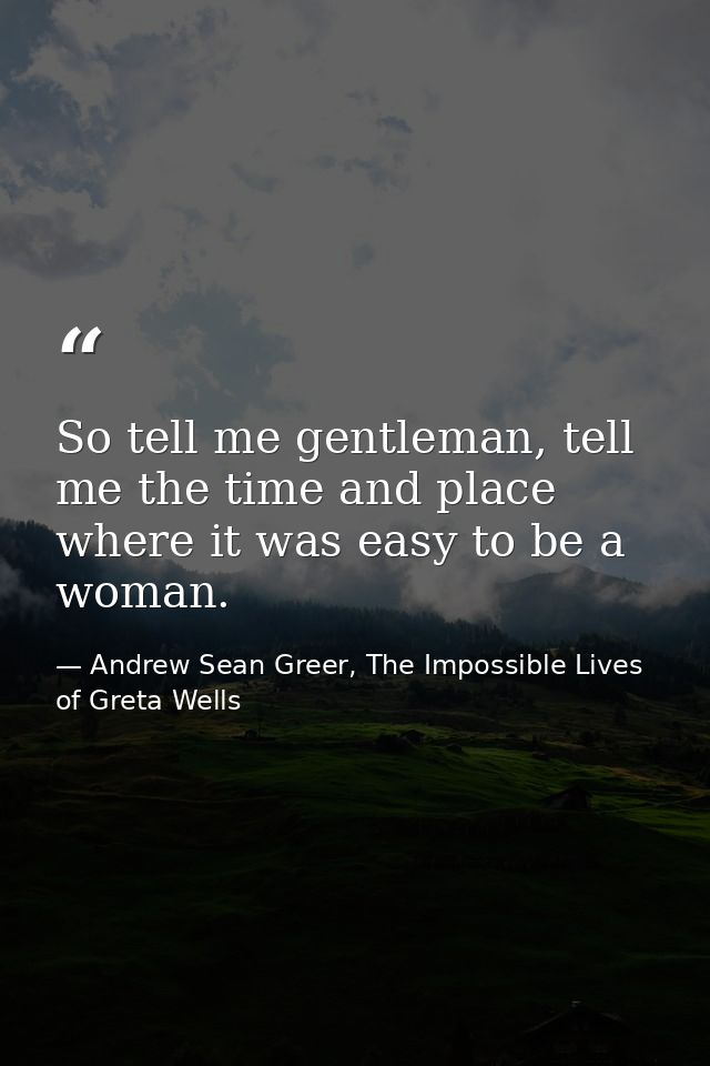So tell me gentleman, tell me the time and place where it was easy to be a woman. — Andrew Sean Greer, The Impossible Lives of Greta Wells