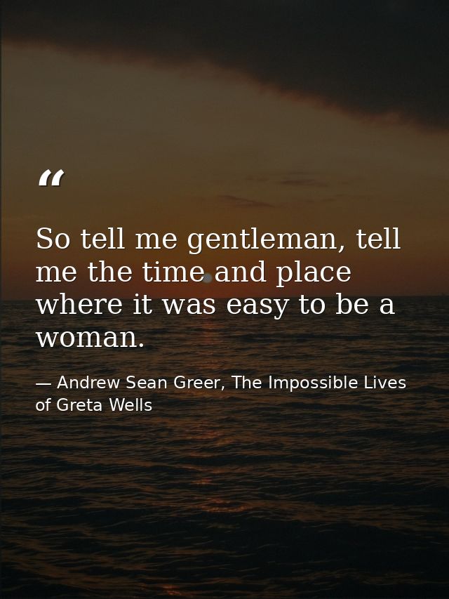 So tell me gentleman, tell me the time and place where it was easy to be a woman. — Andrew Sean Greer, The Impossible Lives of Greta Wells
