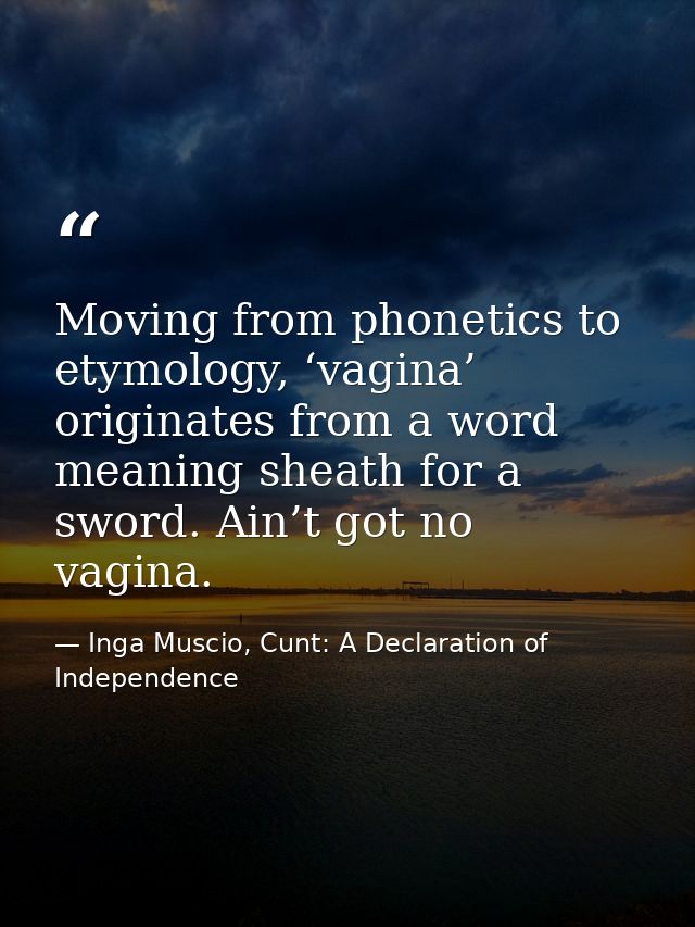 Moving from phonetics to etymology, ‘vagina’ originates from a word meaning sheath for a sword. Ain’t got no vagina. — Inga Muscio, Cunt: A Declaration of Independence