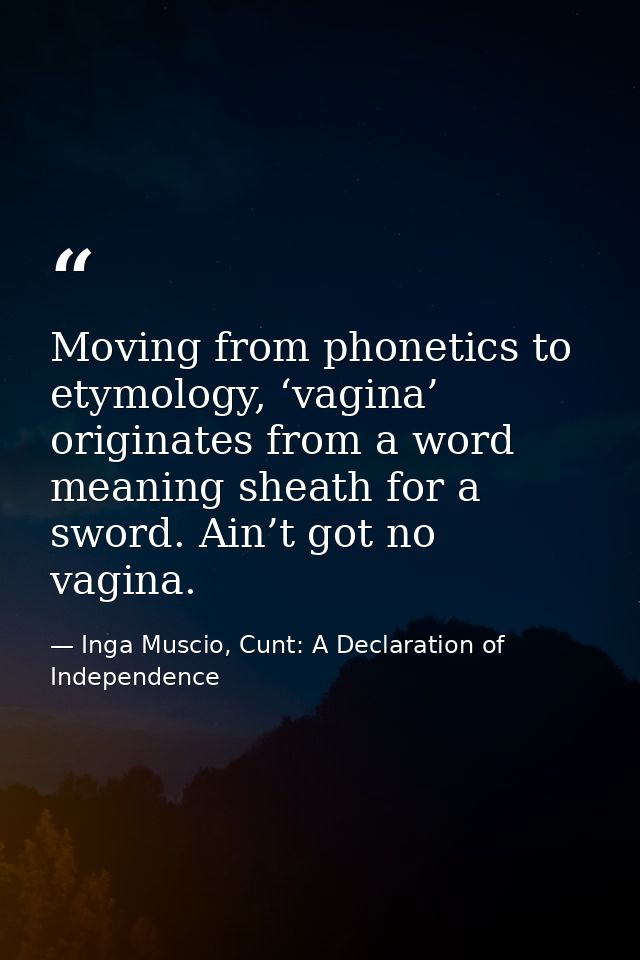Moving from phonetics to etymology, ‘vagina’ originates from a word meaning sheath for a sword. Ain’t got no vagina. — Inga Muscio, Cunt: A Declaration of Independence