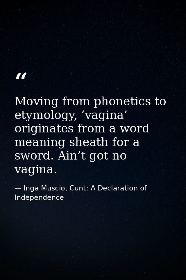 Moving from phonetics to etymology, ‘vagina’ originates from a word meaning sheath for a sword. Ain’t got no vagina. — Inga Muscio, Cunt: A Declaration of Independence