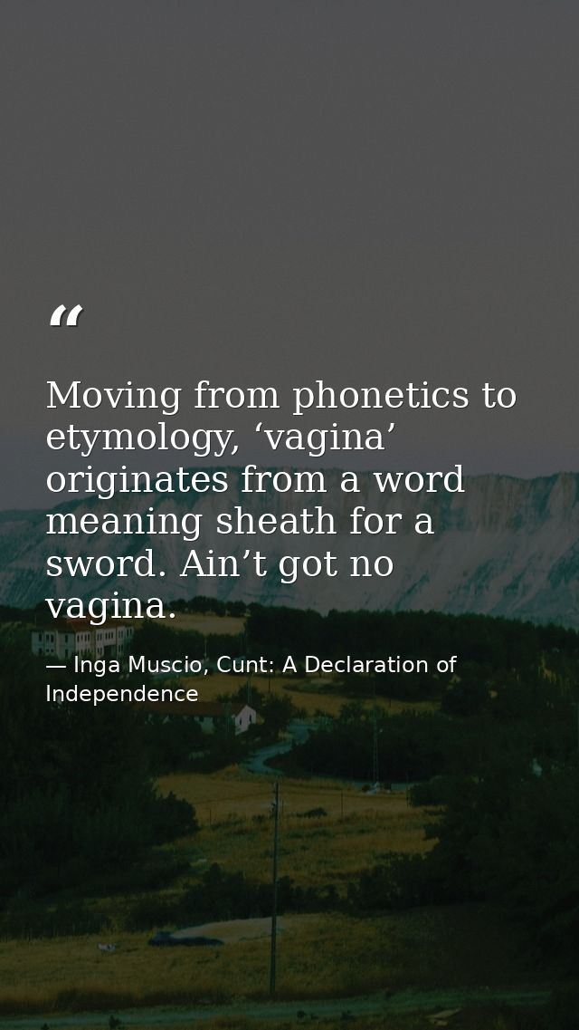 Moving from phonetics to etymology, ‘vagina’ originates from a word meaning sheath for a sword. Ain’t got no vagina. — Inga Muscio, Cunt: A Declaration of Independence