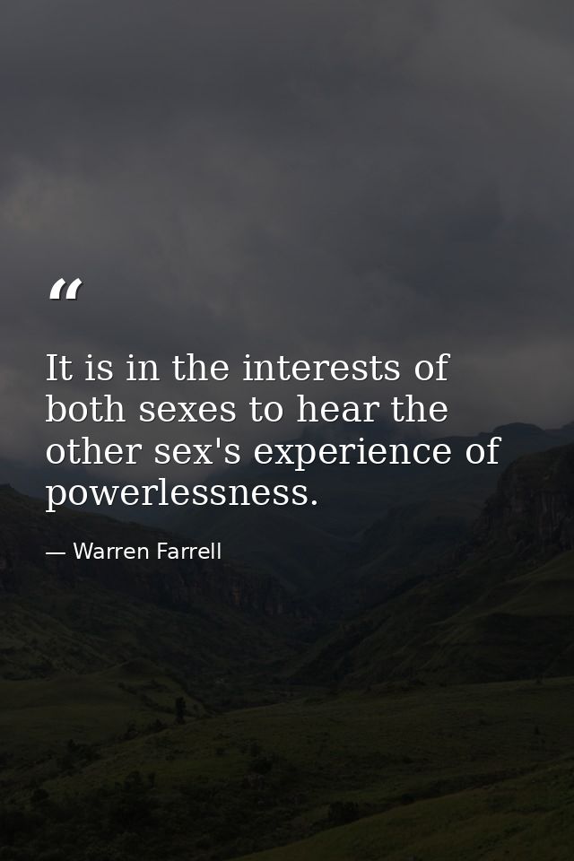 It is in the interests of both sexes to hear the other sex's experience of powerlessness. — Warren Farrell