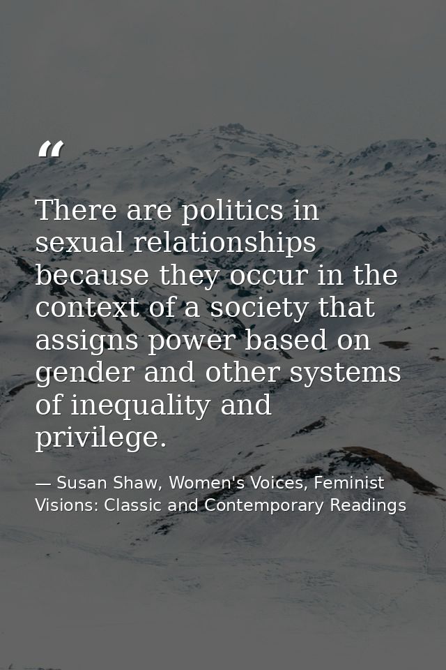 There are politics in sexual relationships because they occur in the context of a society that assigns power based on ge — Susan Shaw, Women's Voices, Feminist Visions: Classic and Contemporary Readings