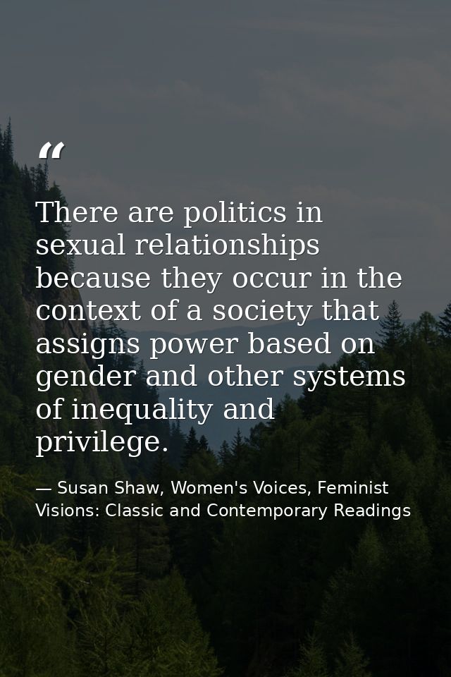 There are politics in sexual relationships because they occur in the context of a society that assigns power based on ge — Susan Shaw, Women's Voices, Feminist Visions: Classic and Contemporary Readings