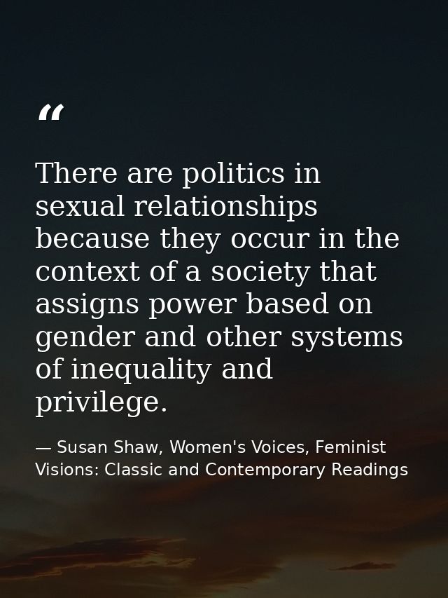 There are politics in sexual relationships because they occur in the context of a society that assigns power based on ge — Susan Shaw, Women's Voices, Feminist Visions: Classic and Contemporary Readings