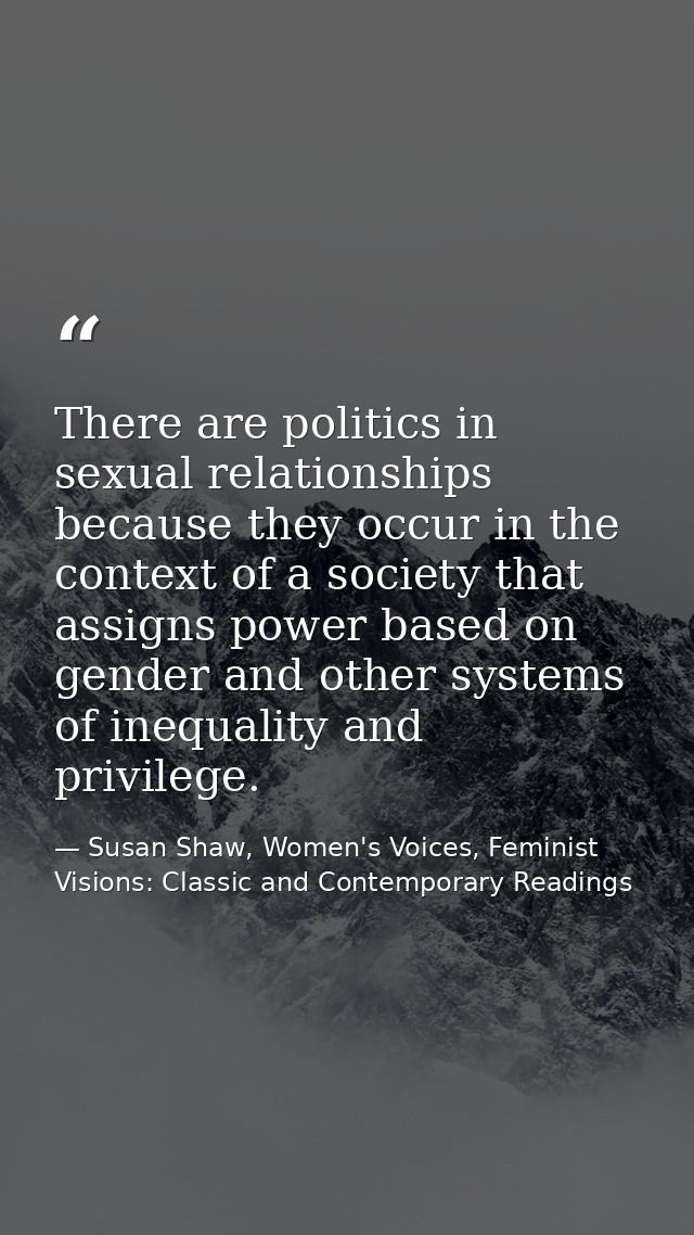 There are politics in sexual relationships because they occur in the context of a society that assigns power based on ge — Susan Shaw, Women's Voices, Feminist Visions: Classic and Contemporary Readings