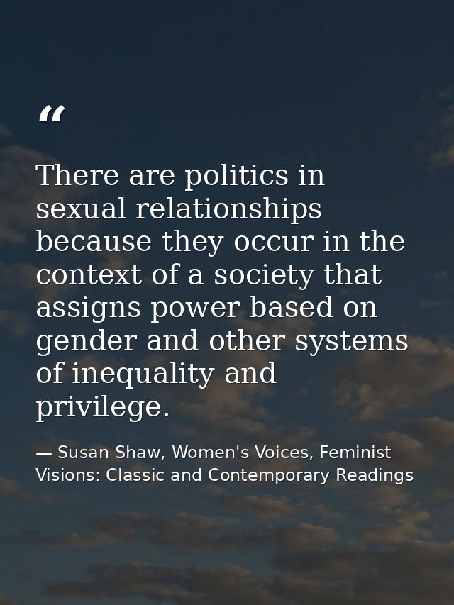 There are politics in sexual relationships because they occur in the context of a society that assigns power based on ge — Susan Shaw, Women's Voices, Feminist Visions: Classic and Contemporary Readings